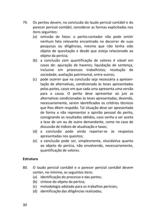 30
79. Os peritos devem, na conclusão do laudo pericial contábil e do
parecer pericial contábil, considerar as formas explicitadas nos
itens seguintes:
(a) omissão de fatos: o perito-contador não pode omitir
nenhum fato relevante encontrado no decorrer de suas
pesquisas ou diligências, mesmo que não tenha sido
objeto de quesitação e desde que esteja relacionado ao
objeto da perícia;
(b) a conclusão com quantificação de valores é viável em
casos de: apuração de haveres; liquidação de sentença,
inclusive em processos trabalhistas; resolução de
sociedade; avaliação patrimonial, entre outros;
(c) pode ocorrer que na conclusão seja necessária a apresen-
tação de alternativas, condicionada às teses apresentadas
pelas partes, casos em que cada uma apresenta uma versão
para a causa. O perito deve apresentar ao juiz as
alternativas condicionadas às teses apresentadas, devendo,
necessariamente, serem identificados os critérios técnicos
que lhes dêem respaldo. Tal situação deve ser apresentada
de forma a não representar a opinião pessoal do perito,
consignando os resultados obtidos, caso venha a ser aceita
a tese de um ou de outro demandante, como no caso de
discussão de índices de atualização e taxas;
(d) a conclusão pode ainda reportar-se às respostas
apresentadas nos quesitos;
(e) a conclusão pode ser, simplesmente, elucidativa quanto
ao objeto da perícia, não envolvendo, necessariamente,
quantificação de valores.
Estrutura
80. O laudo pericial contábil e o parecer pericial contábil devem
conter, no mínimo, os seguintes itens:
(a) identificação do processo e das partes;
(b) síntese do objeto da perícia;
(c) metodologia adotada para os trabalhos periciais;
(d) identificação das diligências realizadas;
 