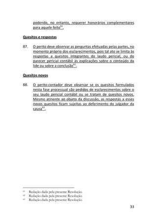 33
podendo, no entanto, requerer honorários complementares
para aquele feito61
.
Quesitos e respostas
87. O perito deve observar as perguntas efetuadas pelas partes, no
momento próprio dos esclarecimentos, pois tal ato se limita às
respostas a quesitos integrantes do laudo pericial, ou do
parecer pericial contábil às explicações sobre o conteúdo da
lide ou sobre a conclusão62
.
Quesitos novos
88. O perito-contador deve observar se os quesitos formulados
nesta fase processual são pedidos de esclarecimentos sobre o
seu laudo pericial contábil ou se tratam de quesitos novos.
Mesmo atinente ao objeto da discussão, as respostas a esses
novos quesitos ficam sujeitas ao deferimento do julgador da
causa63
.
61 Redação dada pela presente Resolução.
62 Redação dada pela presente Resolução.
63 Redação dada pela presente Resolução.
 