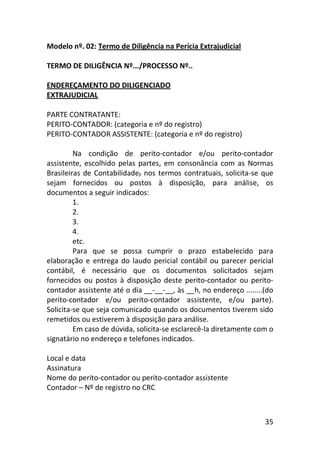 35
Modelo nº. 02: Termo de Diligência na Perícia Extrajudicial
TERMO DE DILIGÊNCIA Nº.../PROCESSO Nº..
ENDEREÇAMENTO DO DILIGENCIADO
EXTRAJUDICIAL
PARTE CONTRATANTE:
PERITO-CONTADOR: (categoria e nº do registro)
PERITO-CONTADOR ASSISTENTE: (categoria e nº do registro)
Na condição de perito-contador e/ou perito-contador
assistente, escolhido pelas partes, em consonância com as Normas
Brasileiras de Contabilidade, nos termos contratuais, solicita-se que
sejam fornecidos ou postos à disposição, para análise, os
documentos a seguir indicados:
1.
2.
3.
4.
etc.
Para que se possa cumprir o prazo estabelecido para
elaboração e entrega do laudo pericial contábil ou parecer pericial
contábil, é necessário que os documentos solicitados sejam
fornecidos ou postos à disposição deste perito-contador ou perito-
contador assistente até o dia __-__-__, às __h, no endereço ........(do
perito-contador e/ou perito-contador assistente, e/ou parte).
Solicita-se que seja comunicado quando os documentos tiverem sido
remetidos ou estiverem à disposição para análise.
Em caso de dúvida, solicita-se esclarecê-la diretamente com o
signatário no endereço e telefones indicados.
Local e data
Assinatura
Nome do perito-contador ou perito-contador assistente
Contador – Nº de registro no CRC
 