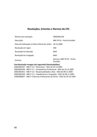 40
Resoluções, Ementas e Normas do CFC
Número da resolução: 2009/001244
Descrição: NBC PP 01 - Perito Contábil.
Data de Publicação no Diário Oficial da União: 18-12-2009
Resolução em vigor: SIM
Resolução foi alterada: NAO
Resolução foi revogada: NAO
Ementa:
Aprova a NBC PP 01 - Perito
Contábil.
Esta Resolução revogou a(s) seguinte(s) Resolução(ões):
2005/001057 - NBC P 2.4 - Honorários - DOU de 23-12-2005
2005/001056 - NBC P 2.1 - Competência Profissional - DOU de 23-12-2005
2005/001051 - NBC P 2.6 - Responsabilidade e Zelo - DOU de 08-11-2005
2005/001050 - NBC P 2.3 - Impedimento e Suspeição - DOU de 08-11-2005
1999/000857 - NBC P 2 Normas Profissionais do Perito - DOU de 29-10-1999
 