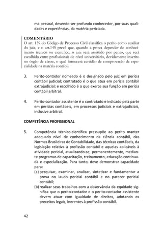 42
ma pessoal, devendo ser profundo conhecedor, por suas quali-
dades e experiências, da matéria periciada.
COMENTÁRIO
O art. 139 do Código de Processo Civil classifica o perito como auxiliar
do juiz, e o art.145 prevê que, quando a prova depender de conheci-
mento técnico ou científico, o juiz será assistido por perito, que será
escolhido entre profissionais de nível universitário, devidamente inscrito
no órgão de classe, o qual fornecerá certidão de comprovação de espe-
cialidade na matéria contábil.
3. Perito-contador nomeado é o designado pelo juiz em perícia
contábil judicial; contratado é o que atua em perícia contábil
extrajudicial; e escolhido é o que exerce sua função em perícia
contábil arbitral.
4. Perito-contador assistente é o contratado e indicado pela parte
em perícias contábeis, em processos judiciais e extrajudiciais,
inclusive arbitral.
COMPETÊNCIA PROFISSIONAL
5. Competência técnico-científica pressupõe ao perito manter
adequado nível de conhecimento da ciência contábil, das
Normas Brasileiras de Contabilidade, das técnicas contábeis, da
legislação relativa à profissão contábil e aquelas aplicáveis à
atividade pericial, atualizando-se, permanentemente, median-
te programas de capacitação, treinamento, educação continua-
da e especialização. Para tanto, deve demonstrar capacidade
para:
(a) pesquisar, examinar, analisar, sintetizar e fundamentar a
prova no laudo pericial contábil e no parecer pericial
contábil;
(b) realizar seus trabalhos com a observância da equidade sig-
nifica que o perito-contador e o perito-contador assistente
devem atuar com igualdade de direitos, adotando os
preceitos legais, inerentes à profissão contábil.
 