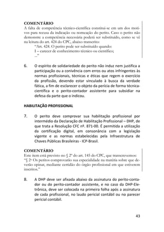 43
COMENTÁRIO
A falta de competência técnico-científica constitui-se em um dos moti-
vos para recusa da indicação ou nomeação do perito. Caso o perito não
demonstre a competência necessária poderá ser substituído, como se vê
na leitura do art. 424 do CPC, abaixo transcrito:
“Art. 424. O perito pode ser substituído quando:
I – carecer de conhecimento técnico ou científico;
...”
6. O espírito de solidariedade do perito não induz nem justifica a
participação ou a conivência com erros ou atos infringentes às
normas profissionais, técnicas e éticas que regem o exercício
da profissão, devendo estar vinculado à busca da verdade
fática, a fim de esclarecer o objeto da perícia de forma técnica-
científica e o perito-contador assistente para subsidiar na
defesa da parte que o indicou.
HABILITAÇÃO PROFISSIONAL
7. O perito deve comprovar sua habilitação profissional por
intermédio da Declaração de Habilitação Profissional – DHP, de
que trata a Resolução CFC nº. 871-00. É permitida a utilização
da certificação digital, em consonância com a legislação
vigente e as normas estabelecidas pela Infraestrutura de
Chaves Públicas Brasileiras - ICP-Brasil.
COMENTÁRIO
Este item está previsto no § 2º do art. 145 do CPC, que transcrevemos:
“§ 2o Os peritos comprovarão sua especialidade na matéria sobre que de-
verão opinar, mediante certidão do órgão profissional em que estiverem
inscritos.”
8. A DHP deve ser afixada abaixo da assinatura do perito-conta-
dor ou do perito-contador assistente, e no caso da DHP-Ele-
trônica, deve ser colocada na primeira folha após a assinatura
de cada profissional, no laudo pericial contábil ou no parecer
pericial contábil.
 