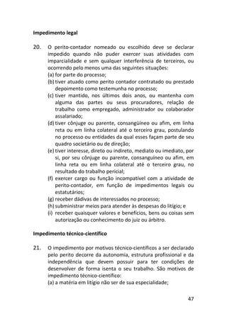 47
Impedimento legal
20. O perito-contador nomeado ou escolhido deve se declarar
impedido quando não puder exercer suas atividades com
imparcialidade e sem qualquer interferência de terceiros, ou
ocorrendo pelo menos uma das seguintes situações:
(a) for parte do processo;
(b) tiver atuado como perito contador contratado ou prestado
depoimento como testemunha no processo;
(c) tiver mantido, nos últimos dois anos, ou mantenha com
alguma das partes ou seus procuradores, relação de
trabalho como empregado, administrador ou colaborador
assalariado;
(d) tiver cônjuge ou parente, consangüíneo ou afim, em linha
reta ou em linha colateral até o terceiro grau, postulando
no processo ou entidades da qual esses façam parte de seu
quadro societário ou de direção;
(e) tiver interesse, direto ou indireto, mediato ou imediato, por
si, por seu cônjuge ou parente, consanguíneo ou afim, em
linha reta ou em linha colateral até o terceiro grau, no
resultado do trabalho pericial;
(f) exercer cargo ou função incompatível com a atividade de
perito-contador, em função de impedimentos legais ou
estatutários;
(g) receber dádivas de interessados no processo;
(h) subministrar meios para atender às despesas do litígio; e
(i) receber quaisquer valores e benefícios, bens ou coisas sem
autorização ou conhecimento do juiz ou árbitro.
Impedimento técnico-científico
21. O impedimento por motivos técnico-científicos a ser declarado
pelo perito decorre da autonomia, estrutura profissional e da
independência que devem possuir para ter condições de
desenvolver de forma isenta o seu trabalho. São motivos de
impedimento técnico-científico:
(a) a matéria em litígio não ser de sua especialidade;
 
