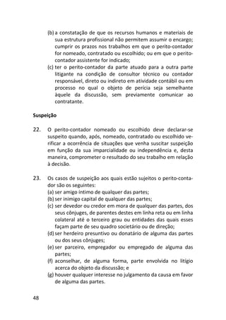 48
(b) a constatação de que os recursos humanos e materiais de
sua estrutura profissional não permitem assumir o encargo;
cumprir os prazos nos trabalhos em que o perito-contador
for nomeado, contratado ou escolhido; ou em que o perito-
contador assistente for indicado;
(c) ter o perito-contador da parte atuado para a outra parte
litigante na condição de consultor técnico ou contador
responsável, direto ou indireto em atividade contábil ou em
processo no qual o objeto de perícia seja semelhante
àquele da discussão, sem previamente comunicar ao
contratante.
Suspeição
22. O perito-contador nomeado ou escolhido deve declarar-se
suspeito quando, após, nomeado, contratado ou escolhido ve-
rificar a ocorrência de situações que venha suscitar suspeição
em função da sua imparcialidade ou independência e, desta
maneira, comprometer o resultado do seu trabalho em relação
à decisão.
23. Os casos de suspeição aos quais estão sujeitos o perito-conta-
dor são os seguintes:
(a) ser amigo íntimo de qualquer das partes;
(b) ser inimigo capital de qualquer das partes;
(c) ser devedor ou credor em mora de qualquer das partes, dos
seus cônjuges, de parentes destes em linha reta ou em linha
colateral até o terceiro grau ou entidades das quais esses
façam parte de seu quadro societário ou de direção;
(d) ser herdeiro presuntivo ou donatário de alguma das partes
ou dos seus cônjuges;
(e) ser parceiro, empregador ou empregado de alguma das
partes;
(f) aconselhar, de alguma forma, parte envolvida no litígio
acerca do objeto da discussão; e
(g) houver qualquer interesse no julgamento da causa em favor
de alguma das partes.
 