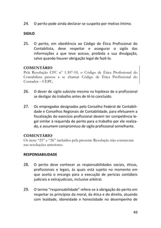 49
24. O perito pode ainda declarar-se suspeito por motivo íntimo.
SIGILO
25. O perito, em obediência ao Código de Ética Profissional do
Contabilista, deve respeitar e assegurar o sigilo das
informações a que teve acesso, proibida a sua divulgação,
salvo quando houver obrigação legal de fazê-lo.
COMENTÁRIO
Pela Resolução CFC nº 1.307-10, o Código de Ética Profissional do
Contabilista passou a se chamar Código de Ética Profissional do
Contador – CEPC.
26. O dever de sigilo subsiste mesmo na hipótese de o profissional
se desligar do trabalho antes de tê-lo concluído.
27. Os empregados designados pelo Conselho Federal de Contabili-
dade e Conselhos Regionais de Contabilidade, para efetuarem a
fiscalização do exercício profissional devem ter competência le-
gal similar à requerida do perito para o trabalho por ele realiza-
do, e assumem compromisso de sigilo profissional semelhante.
COMENTÁRIO
Os itens “25” e “26” incluídos pela presente Resolução não constavam
nas resoluções anteriores.
RESPONSABILIDADE
28. O perito deve conhecer as responsabilidades sociais, éticas,
profissionais e legais, às quais está sujeito no momento em
que aceita o encargo para a execução de perícias contábeis
judiciais e extrajudiciais, inclusive arbitral.
29. O termo “responsabilidade” refere-se à obrigação do perito em
respeitar os princípios da moral, da ética e do direito, atuando
com lealdade, idoneidade e honestidade no desempenho de
 