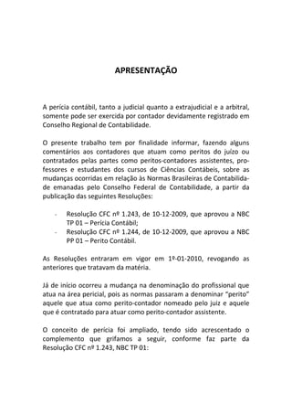 APRESENTAÇÃO
A perícia contábil, tanto a judicial quanto a extrajudicial e a arbitral,
somente pode ser exercida por contador devidamente registrado em
Conselho Regional de Contabilidade.
O presente trabalho tem por finalidade informar, fazendo alguns
comentários aos contadores que atuam como peritos do juízo ou
contratados pelas partes como peritos-contadores assistentes, pro-
fessores e estudantes dos cursos de Ciências Contábeis, sobre as
mudanças ocorridas em relação às Normas Brasileiras de Contabilida-
de emanadas pelo Conselho Federal de Contabilidade, a partir da
publicação das seguintes Resoluções:
- Resolução CFC nº 1.243, de 10-12-2009, que aprovou a NBC
TP 01 – Perícia Contábil;
- Resolução CFC nº 1.244, de 10-12-2009, que aprovou a NBC
PP 01 – Perito Contábil.
As Resoluções entraram em vigor em 1º-01-2010, revogando as
anteriores que tratavam da matéria.
Já de início ocorreu a mudança na denominação do profissional que
atua na área pericial, pois as normas passaram a denominar “perito”
aquele que atua como perito-contador nomeado pelo juiz e aquele
que é contratado para atuar como perito-contador assistente.
O conceito de perícia foi ampliado, tendo sido acrescentado o
complemento que grifamos a seguir, conforme faz parte da
Resolução CFC nº 1.243, NBC TP 01:
 