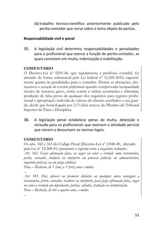 51
(b) trabalho técnico-científico anteriormente publicado pelo
perito-contador que verse sobre o tema objeto da perícia.
Responsabilidade civil e penal
35. A legislação civil determina responsabilidades e penalidades
para o profissional que exerce a função de perito-contador, as
quais consistem em multa, indenização e inabilitação.
COMENTÁRIO
O Decreto-Lei nº 9295-46, que regulamenta a profissão contábil, foi
alterado de forma substancial pela Lei federal nº 12.249-2010, especial-
mente quanto às penalidades para o contador. Dentre as alterações, des-
tacamos a cassação do exercício profissional quando comprovada incapacidade
técnica de natureza grave, crime contra a ordem econômica e tributária,
produção de falsa prova de qualquer dos requisitos para registro profis-
sional e apropriação indevida de valores de clientes confiados a sua guar-
da, desde que homologada por 2/3 (dois terços) do Plenário do Tribunal
Superior de Ética e Disciplina.
36. A legislação penal estabelece penas de multa, detenção e
reclusão para os profissionais que exercem a atividade pericial
que vierem a descumprir as normas legais.
COMENTÁRIO
Os arts. 342 e 343 do Código Penal (Decreto-Lei nº 2.848-40, alterado
pela Lei nº 10.268-01) passaram a vigorar com a seguinte redação:
Art. 342. Fazer afirmação falsa, ou negar ou calar a verdade como testemunha,
perito, contador, tradutor ou intérprete em processo judicial, ou administrativo,
inquérito policial, ou em juízo arbitral:
Pena – Reclusão, de 1 (um) a 3 (três) anos e multa.
...
Art. 343. Dar, oferecer ou prometer dinheiro ou qualquer outra vantagem a
testemunha, perito, contador, tradutor ou intérprete, para fazer afirmação falsa, negar
ou calar a verdade em depoimento, perícia, cálculos, tradução ou interpretação.
Pena – Reclusão, de três a quatro anos, e multa.
...
 