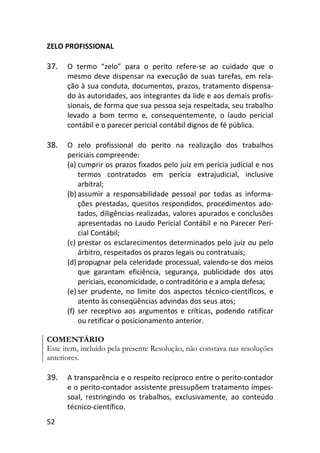 52
ZELO PROFISSIONAL
37. O termo “zelo” para o perito refere-se ao cuidado que o
mesmo deve dispensar na execução de suas tarefas, em rela-
ção à sua conduta, documentos, prazos, tratamento dispensa-
do às autoridades, aos integrantes da lide e aos demais profis-
sionais, de forma que sua pessoa seja respeitada, seu trabalho
levado a bom termo e, consequentemente, o laudo pericial
contábil e o parecer pericial contábil dignos de fé pública.
38. O zelo profissional do perito na realização dos trabalhos
periciais compreende:
(a) cumprir os prazos fixados pelo juiz em perícia judicial e nos
termos contratados em perícia extrajudicial, inclusive
arbitral;
(b) assumir a responsabilidade pessoal por todas as informa-
ções prestadas, quesitos respondidos, procedimentos ado-
tados, diligências realizadas, valores apurados e conclusões
apresentadas no Laudo Pericial Contábil e no Parecer Peri-
cial Contábil;
(c) prestar os esclarecimentos determinados pelo juiz ou pelo
árbitro, respeitados os prazos legais ou contratuais;
(d) propugnar pela celeridade processual, valendo-se dos meios
que garantam eficiência, segurança, publicidade dos atos
periciais, economicidade, o contraditório e a ampla defesa;
(e) ser prudente, no limite dos aspectos técnico-científicos, e
atento às conseqüências advindas dos seus atos;
(f) ser receptivo aos argumentos e críticas, podendo ratificar
ou retificar o posicionamento anterior.
COMENTÁRIO
Este item, incluído pela presente Resolução, não constava nas resoluções
anteriores.
39. A transparência e o respeito recíproco entre o perito-contador
e o perito-contador assistente pressupõem tratamento impes-
soal, restringindo os trabalhos, exclusivamente, ao conteúdo
técnico-científico.
 