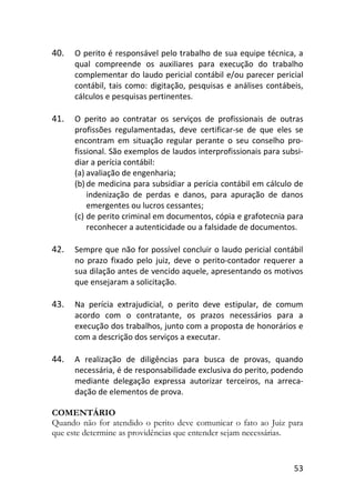 53
40. O perito é responsável pelo trabalho de sua equipe técnica, a
qual compreende os auxiliares para execução do trabalho
complementar do laudo pericial contábil e/ou parecer pericial
contábil, tais como: digitação, pesquisas e análises contábeis,
cálculos e pesquisas pertinentes.
41. O perito ao contratar os serviços de profissionais de outras
profissões regulamentadas, deve certificar-se de que eles se
encontram em situação regular perante o seu conselho pro-
fissional. São exemplos de laudos interprofissionais para subsi-
diar a perícia contábil:
(a) avaliação de engenharia;
(b) de medicina para subsidiar a perícia contábil em cálculo de
indenização de perdas e danos, para apuração de danos
emergentes ou lucros cessantes;
(c) de perito criminal em documentos, cópia e grafotecnia para
reconhecer a autenticidade ou a falsidade de documentos.
42. Sempre que não for possível concluir o laudo pericial contábil
no prazo fixado pelo juiz, deve o perito-contador requerer a
sua dilação antes de vencido aquele, apresentando os motivos
que ensejaram a solicitação.
43. Na perícia extrajudicial, o perito deve estipular, de comum
acordo com o contratante, os prazos necessários para a
execução dos trabalhos, junto com a proposta de honorários e
com a descrição dos serviços a executar.
44. A realização de diligências para busca de provas, quando
necessária, é de responsabilidade exclusiva do perito, podendo
mediante delegação expressa autorizar terceiros, na arreca-
dação de elementos de prova.
COMENTÁRIO
Quando não for atendido o perito deve comunicar o fato ao Juiz para
que este determine as providências que entender sejam necessárias.
 