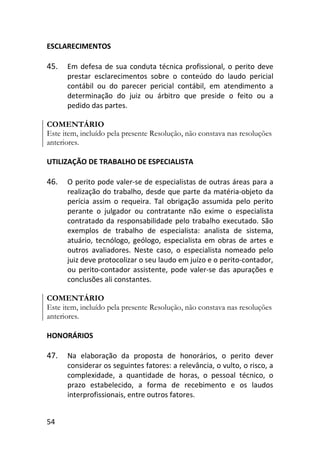 54
ESCLARECIMENTOS
45. Em defesa de sua conduta técnica profissional, o perito deve
prestar esclarecimentos sobre o conteúdo do laudo pericial
contábil ou do parecer pericial contábil, em atendimento a
determinação do juiz ou árbitro que preside o feito ou a
pedido das partes.
COMENTÁRIO
Este item, incluído pela presente Resolução, não constava nas resoluções
anteriores.
UTILIZAÇÃO DE TRABALHO DE ESPECIALISTA
46. O perito pode valer-se de especialistas de outras áreas para a
realização do trabalho, desde que parte da matéria-objeto da
perícia assim o requeira. Tal obrigação assumida pelo perito
perante o julgador ou contratante não exime o especialista
contratado da responsabilidade pelo trabalho executado. São
exemplos de trabalho de especialista: analista de sistema,
atuário, tecnólogo, geólogo, especialista em obras de artes e
outros avaliadores. Neste caso, o especialista nomeado pelo
juiz deve protocolizar o seu laudo em juízo e o perito-contador,
ou perito-contador assistente, pode valer-se das apurações e
conclusões ali constantes.
COMENTÁRIO
Este item, incluído pela presente Resolução, não constava nas resoluções
anteriores.
HONORÁRIOS
47. Na elaboração da proposta de honorários, o perito dever
considerar os seguintes fatores: a relevância, o vulto, o risco, a
complexidade, a quantidade de horas, o pessoal técnico, o
prazo estabelecido, a forma de recebimento e os laudos
interprofissionais, entre outros fatores.
 