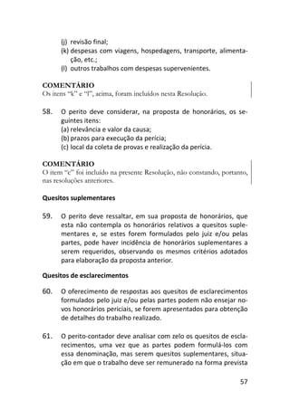 57
(j) revisão final;
(k) despesas com viagens, hospedagens, transporte, alimenta-
ção, etc.;
(l) outros trabalhos com despesas supervenientes.
COMENTÁRIO
Os itens “k” e “l”, acima, foram incluídos nesta Resolução.
58. O perito deve considerar, na proposta de honorários, os se-
guintes itens:
(a) relevância e valor da causa;
(b) prazos para execução da perícia;
(c) local da coleta de provas e realização da perícia.
COMENTÁRIO
O item “c” foi incluído na presente Resolução, não constando, portanto,
nas resoluções anteriores.
Quesitos suplementares
59. O perito deve ressaltar, em sua proposta de honorários, que
esta não contempla os honorários relativos a quesitos suple-
mentares e, se estes forem formulados pelo juiz e/ou pelas
partes, pode haver incidência de honorários suplementares a
serem requeridos, observando os mesmos critérios adotados
para elaboração da proposta anterior.
Quesitos de esclarecimentos
60. O oferecimento de respostas aos quesitos de esclarecimentos
formulados pelo juiz e/ou pelas partes podem não ensejar no-
vos honorários periciais, se forem apresentados para obtenção
de detalhes do trabalho realizado.
61. O perito-contador deve analisar com zelo os quesitos de escla-
recimentos, uma vez que as partes podem formulá-los com
essa denominação, mas serem quesitos suplementares, situa-
ção em que o trabalho deve ser remunerado na forma prevista
 