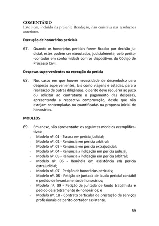 59
COMENTÁRIO
Este item, incluído na presente Resolução, não constava nas resoluções
anteriores.
Execução de honorários periciais
67. Quando os honorários periciais forem fixados por decisão ju-
dicial, estes podem ser executados, judicialmente, pelo perito-
-contador em conformidade com os dispositivos do Código de
Processo Civil.
Despesas supervenientes na execução da perícia
68. Nos casos em que houver necessidade de desembolso para
despesas supervenientes, tais como viagens e estadas, para a
realização de outras diligências, o perito deve requerer ao juízo
ou solicitar ao contratante o pagamento das despesas,
apresentando a respectiva comprovação, desde que não
estejam contempladas ou quantificadas na proposta inicial de
honorários.
MODELOS
69. Em anexo, são apresentados os seguintes modelos exemplifica-
tivos:
- Modelo nº. 01 - Escusa em perícia judicial;
- Modelo nº. 02 - Renúncia em perícia arbitral;
- Modelo nº. 03 - Renúncia em perícia extrajudicial;
- Modelo nº. 04 - Renúncia à indicação em perícia judicial;
- Modelo nº. 05 - Renúncia à indicação em perícia arbitral;
- Modelo nº. 06 - Renúncia em assistência em perícia
extrajudicial;
- Modelo nº. 07 - Petição de honorários periciais;
- Modelo nº. 08 - Petição de juntada de laudo pericial contábil
e pedido de levantamento de honorários;
- Modelo nº. 09 - Petição de juntada de laudo trabalhista e
pedido de arbitramento de honorários; e
- Modelo nº. 10 - Contrato particular de prestação de serviços
profissionais de perito-contador assistente.
 