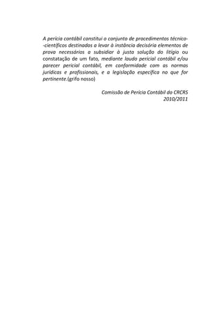 A perícia contábil constitui o conjunto de procedimentos técnico-
-científicos destinados a levar à instância decisória elementos de
prova necessários a subsidiar à justa solução do litígio ou
constatação de um fato, mediante laudo pericial contábil e/ou
parecer pericial contábil, em conformidade com as normas
jurídicas e profissionais, e a legislação específica no que for
pertinente.(grifo nosso)
Comissão de Perícia Contábil do CRCRS
2010/2011
 