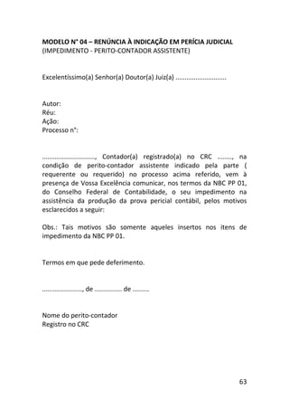63
MODELO N° 04 – RENÚNCIA À INDICAÇÃO EM PERÍCIA JUDICIAL
(IMPEDIMENTO - PERITO-CONTADOR ASSISTENTE)
Excelentíssimo(a) Senhor(a) Doutor(a) Juiz(a) ............................
Autor:
Réu:
Ação:
Processo n°:
............................., Contador(a) registrado(a) no CRC ........, na
condição de perito-contador assistente indicado pela parte (
requerente ou requerido) no processo acima referido, vem à
presença de Vossa Excelência comunicar, nos termos da NBC PP 01,
do Conselho Federal de Contabilidade, o seu impedimento na
assistência da produção da prova pericial contábil, pelos motivos
esclarecidos a seguir:
Obs.: Tais motivos são somente aqueles insertos nos itens de
impedimento da NBC PP 01.
Termos em que pede deferimento.
......................, de ............... de .........
Nome do perito-contador
Registro no CRC
 