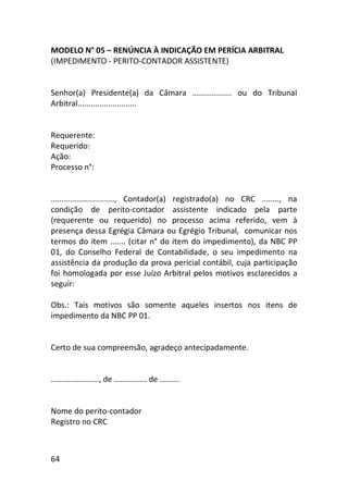 64
MODELO N° 05 – RENÚNCIA À INDICAÇÃO EM PERÍCIA ARBITRAL
(IMPEDIMENTO - PERITO-CONTADOR ASSISTENTE)
Senhor(a) Presidente(a) da Câmara .................. ou do Tribunal
Arbitral...........................
Requerente:
Requerido:
Ação:
Processo n°:
............................., Contador(a) registrado(a) no CRC ........, na
condição de perito-contador assistente indicado pela parte
(requerente ou requerido) no processo acima referido, vem à
presença dessa Egrégia Câmara ou Egrégio Tribunal, comunicar nos
termos do item ....... (citar n° do item do impedimento), da NBC PP
01, do Conselho Federal de Contabilidade, o seu impedimento na
assistência da produção da prova pericial contábil, cuja participação
foi homologada por esse Juízo Arbitral pelos motivos esclarecidos a
seguir:
Obs.: Tais motivos são somente aqueles insertos nos itens de
impedimento da NBC PP 01.
Certo de sua compreensão, agradeço antecipadamente.
......................, de ............... de .........
Nome do perito-contador
Registro no CRC
 
