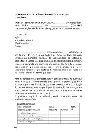 66
MODELO N° 07 – PETIÇÃO DE HONORÁRIOS PERICIAIS
CONTÁBEIS
EXCELENTÍSSIMO SENHOR DOUTOR JUIZ _________DA (especificar a
vara) VARA __________ DA ______________ (COMARCA,
CIRCUNSCRIÇÃO, SEÇÃO JUDICIÁRIA), (especificar Cidade e Estado)
Processo nº.:
Ação:
Autor/Requerente:
Réu/Requerido:
Perito:
................................................., perito-contador (a), habilitado (a)
nos termos do art. 145 do Código de Processo Civil, conforme
certidão do Conselho Regional de Contabilidade do Estado de
(identificar o Estado), cópia anexa, estabelecido na rua,(especificar o
endereço completo do escritório do perito), tendo sido nomeado
nos autos do processo mencionado, vem à presença de Vossa
Excelência apresentar proposta de honorários para a execução dos
trabalhos periciais na forma que segue:
Para elaboração desta proposta, foram considerados: a relevância, o
vulto, o risco e a complexidade dos serviços a executar; as horas
estimadas para a realização de cada fase do trabalho; a qualificação
do pessoal técnico que irá participar da execução dos serviços e o
prazo fixado. (Acrescentar os laudos interprofissionais e outros
inerentes ao trabalho, se for o caso).
O quadro a seguir foi modificado, tendo sido sintetizado, não
mudando o conteúdo.
HONORÁRIOS PERICIAIS
CUSTO DA PERÍCIA HORAS
ESPECIFICAÇÃO DO TRABALHO PREVISTAS R$/HORA
TOTAL
R$
Retirada e entrega dos autos
Leitura e interpretação do processo
Preparação de termos de diligência
Realização de diligências
 