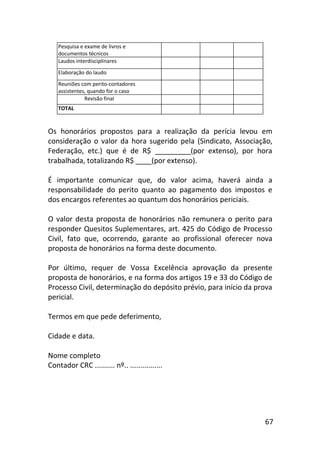 67
Pesquisa e exame de livros e
documentos técnicos
Laudos interdisciplinares
Elaboração do laudo
Reuniões com perito-contadores
assistentes, quando for o caso
Revisão final
TOTAL
Os honorários propostos para a realização da perícia levou em
consideração o valor da hora sugerido pela (Sindicato, Associação,
Federação, etc.) que é de R$ _________(por extenso), por hora
trabalhada, totalizando R$ ____(por extenso).
É importante comunicar que, do valor acima, haverá ainda a
responsabilidade do perito quanto ao pagamento dos impostos e
dos encargos referentes ao quantum dos honorários periciais.
O valor desta proposta de honorários não remunera o perito para
responder Quesitos Suplementares, art. 425 do Código de Processo
Civil, fato que, ocorrendo, garante ao profissional oferecer nova
proposta de honorários na forma deste documento.
Por último, requer de Vossa Excelência aprovação da presente
proposta de honorários, e na forma dos artigos 19 e 33 do Código de
Processo Civil, determinação do depósito prévio, para início da prova
pericial.
Termos em que pede deferimento,
Cidade e data.
Nome completo
Contador CRC .......... nº.. ................
 