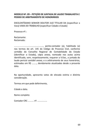 69
MODELO Nº. 09 – PETIÇÃO DE JUNTADA DE LAUDO TRABALHISTA E
PEDIDO DE ARBITRAMENTO DE HONORÁRIOS
EXCELENTÍSSIMO SENHOR DOUTOR JUIZ TITULAR DA (especificar a
Vara) VARA DO TRABALHO (especificar Cidade e Estado)
Processo nº.:
Reclamante:
Reclamado:
................................................., perito-contador (a), habilitado (a)
nos termos do art. 145 do Código de Processo Civil, conforme
certidão do Conselho Regional de Contabilidade do Estado
(identificar o Estado), cópia anexa, nomeado nos autos acima
identificado, vem, respeitosamente, requerer a V.Exa., a juntada do
laudo pericial contábil anexo, e o arbitramento de seus honorários,
estimados em R$ ........, devidamente atualizados desde a presente
data.
Na oportunidade, apresenta votos de elevada estima e distinta
consideração.
Termos em que pede deferimento,
Cidade e data.
Nome completo
Contador CRC .......... nº. ................
 