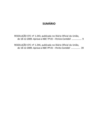 SUMÁRIO
RESOLUÇÃO CFC nº 1.243, publicada no Diário Oficial da União,
de 18-12-2009. Aprova a NBC TP 01 – Perícia Contábil ................ 9
RESOLUÇÃO CFC nº 1.244, publicada no Diário Oficial da União,
de 18-12-2009. Aprova a NBC PP 01 – Perito Contábil ............... 39
 