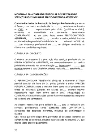 70
MODELO nº. 10 - CONTRATO PARTICULAR DE PRESTAÇÃO DE
SERVIÇOS PROFISSIONAIS DE PERITO-CONTADOR ASSISTENTE
Contrato Particular de Prestação de Serviços Profissionais que entre
si fazem, com matriz estabelecida na............., devidamente inscrita
no CNPJ n ............representada pelo sócio: (qualificar o sócio),
residente e domiciliado na.......doravante denominado
CONTRATANTE, e, do outro lado, como PERITO-CONTADOR
ASSISTENTE,........... brasileiro,......, contador e perito judicial, inscrito
no Conselho Regional de Contabilidade de ......... sob o nº. e C.P.F. nº.
.......com endereço profissional no ......., se obrigam mediante as
cláusulas e condições seguintes:
CLÁUSULA 1ª - DO OBJETO
O objeto do presente é a prestação dos serviços profissionais do
PERITO CONTADOR ASSISTENTE, no acompanhamento da perícia
judicial determinada nos autos da Ação ...., Processo nº. .......... que
tramita perante a Vara Cível da Comarca Judiciária......, estado do.....
CLÁUSULA 2ª - DAS OBRIGAÇÕES
O PERITO-CONTADOR ASSISTENTE obriga-se a examinar o laudo
pericial contábil da lavra do Dr. perito judicial e emitir PARECER
PERICIAL CONTÁBIL sobre o mesmo, bem como estar presente em
todas as instâncias judiciais no Estado do....., quando houver
necessidade legal, bem como assistir ao(a) advogado(a) da
CONTRATANTE nas orientações que se fizerem necessárias a respeito
do trabalho ora contratado.
As viagens necessárias para acidade de......, para a realização dos
serviços profissionais serão custeadas pelo CONTRATANTE,
acrescidas das despesas inerentes, inclusive de alimentação e
estadia.
OBS: Penso que este dispositivo, por tratar de despesas inerentes ao
cumprimento do contrato, deveria estar alocado na cláusula 3ª, que
dispõe sobre preço e pagamento.
 