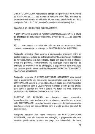 71
O PERITO-CONTADOR ASSISTENTE obriga-se a protocolar no Cartório
da Vara Cível de........ seu PARECER PERICIAL CONTÁBIL inerente ao
processo mencionado na cláusula 1ª, no prazo previsto do art. 433,
parágrafo único do C.P.C., ou conforme determinação do juízo.
CLÁUSULA 3ª - DO PREÇO E DO PAGAMENTO
A CONTRATANTE pagará ao PERITO-CONTADOR ASSISTENTE, a título
de prestação de serviços profissionais, o valor de R$ ........da seguinte
forma:
R$ ...... em moeda corrente do país no ato da assinatura deste
contrato e o restante na entrega do PARECER PERICIAL CONTÁBIL;
Parágrafo primeiro. Caso ocorra a composição amigável entre as
partes litigantes, judicial ou extrajudicialmente, ou ainda as hipóteses
de novação, transação, subrogação, dação em pagamento, quitação,
troca ou permuta, compromisso, ou qualquer outra espécie de
extinção ou modificação da obrigação, o pagamento pela prestação
dos serviços profissionais será devida pelo CONTRATANTE ao PERITO-
CONTADOR ASSISTENTE.
Parágrafo segundo. O PERITO-CONTADOR ASSISTENTE não arcará
com o pagamento de honorários sucumbenciais que porventura o
CONTRATANTE venha a ser condenado, em razão das manifestações
de concordância com o Laudo Pericial Contábil do Dr. perito oficial,
que poderá ocorrer de forma parcial ou total, no livre exercício
profissional do PERITO-CONTADOR ASSISTENTE.
SUGESTÃO DE REDAÇÃO: As despesas com honorários
sucumbenciais, caso venham a ser arbitradas, deverão ser arcadas
pelo CONTRATANTE, inclusive quando o parecer do perito-contador
assistente esteja em concordância com o laudo pericial contábil do
perito oficial.
Parágrafo terceiro. Por mera tolerância do PERITO-CONTADOR
ASSISTENTE, que não importa em novação, o pagamento de seus
serviços profissionais poderá ser pago por intermédio de bens
 