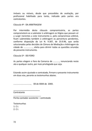 72
imóveis ou móveis, desde que precedidos de avaliação, por
profissional habilitado para tanto, indicado pela partes ora
contratantes.
Cláusula 4ª - DA ARBITRAGEM
Por intermédio desta cláusula compromissória, as partes
comprometem-se a submeter à arbitragem os litígios que possam vir
a surgir inerentes a este instrumento e, pelo compromisso arbitral,
ficam submetidos também à arbitragem os porventura pendentes,
conforme disposição da Lei N. 9.307, de 23.9.96, que serão
solucionados pelas decisões de Câmara de Mediação e Arbitragem da
cidade de ................, eleita para dirimir todas as questões oriundas
do presente instrumento.
Cláusula 5ª - DO FORO
As partes elegem o foro da Comarca de ..........., renunciando neste
ato a qualquer outro, por mais privilegiado que seja.
Estando assim ajustado e contratado, firmam o presente instrumento
em duas vias, perante as testemunhas abaixo.
.............................., XX de XXXX de 20XX.
_______________________
Contratante
________________________
Perito-contador assistente – contratado
Testemunhas
1. C.I.
2. C.I.
 