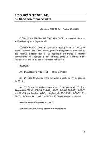 9
RESOLUÇÃO CFC Nº 1.243,
de 10 de dezembro de 2009
Aprova a NBC TP 01 – Perícia Contábil.
O CONSELHO FEDERAL DE CONTABILIDADE, no exercício de suas
atribuições legais e regimentais,
CONSIDERANDO que a constante evolução e a crescente
importância da perícia contábil exigem atualização e aprimoramento
das normas endereçadas à sua regência, de modo a manter
permanente justaposição e ajustamento entre o trabalho a ser
realizado e o modo ou processo dessa realização,
RESOLVE:
Art. 1º. Aprovar a NBC TP 01 – Perícia Contábil.
Art. 2º. Esta Resolução entra em vigor a partir de 1º. de janeiro
de 2010.
Art. 3º. Ficam revogadas, a partir de 1º. de janeiro de 2010, as
Resoluções CFC nº. 858-99, 938-02, 939-02, 940-02, 985-03, 1.021-05
e 1.041-05, publicadas no DOU, Seção I, de 29-10-99, 11-06-02, 11-
06-02, 11-06-02, 28-11-03, 22-04-05 e 22-09-05, respectivamente.
Brasília, 10 de dezembro de 2009.
Maria Clara Cavalcante Bugarim – Presidente
 