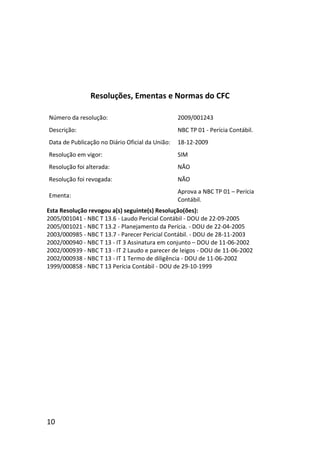 10
Resoluções, Ementas e Normas do CFC
Número da resolução: 2009/001243
Descrição: NBC TP 01 - Perícia Contábil.
Data de Publicação no Diário Oficial da União: 18-12-2009
Resolução em vigor: SIM
Resolução foi alterada: NÃO
Resolução foi revogada: NÃO
Ementa:
Aprova a NBC TP 01 – Perícia
Contábil.
Esta Resolução revogou a(s) seguinte(s) Resolução(ões):
2005/001041 - NBC T 13.6 - Laudo Pericial Contábil - DOU de 22-09-2005
2005/001021 - NBC T 13.2 - Planejamento da Perícia. - DOU de 22-04-2005
2003/000985 - NBC T 13.7 - Parecer Pericial Contábil. - DOU de 28-11-2003
2002/000940 - NBC T 13 - IT 3 Assinatura em conjunto – DOU de 11-06-2002
2002/000939 - NBC T 13 - IT 2 Laudo e parecer de leigos - DOU de 11-06-2002
2002/000938 - NBC T 13 - IT 1 Termo de diligência - DOU de 11-06-2002
1999/000858 - NBC T 13 Perícia Contábil - DOU de 29-10-1999
 