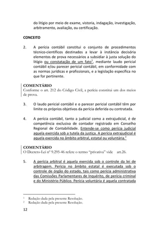 12
do litígio por meio de exame, vistoria, indagação, investigação,
arbitramento, avaliação, ou certificação.
CONCEITO
2. A perícia contábil constitui o conjunto de procedimentos
técnico-científicos destinados a levar à instância decisória
elementos de prova necessários a subsidiar à justa solução do
litígio ou constatação de um fato1
, mediante laudo pericial
contábil e/ou parecer pericial contábil, em conformidade com
as normas jurídicas e profissionais, e a legislação específica no
que for pertinente.
COMENTÁRIO
Conforme o art. 212 do Código Civil, a perícia constitui um dos meios
de prova.
3. O laudo pericial contábil e o parecer pericial contábil têm por
limite os próprios objetivos da perícia deferida ou contratada.
4. A perícia contábil, tanto a judicial como a extrajudicial, é de
competência exclusiva de contador registrado em Conselho
Regional de Contabilidade. Entende-se como perícia judicial
aquela exercida sob a tutela da justiça. A perícia extrajudicial é
aquela exercida no âmbito arbitral, estatal ou voluntária.2
COMENTÁRIO
O Decreto-Lei nº 9.295-46 refere o termo “privativa” vide art.26.
5. A perícia arbitral é aquela exercida sob o controle da lei de
arbitragem. Perícia no âmbito estatal é executada sob o
controle de órgão do estado, tais como perícia administrativa
das Comissões Parlamentares de Inquérito, de perícia criminal
e do Ministério Público. Perícia voluntária é aquela contratada
1 Redação dada pela presente Resolução.
2 Redação dada pela presente Resolução.
 