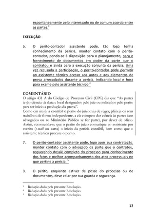 13
espontaneamente pelo interessado ou de comum acordo entre
as partes.3
EXECUÇÃO
6. O perito-contador assistente pode, tão logo tenha
conhecimento da perícia, manter contato com o perito-
contador, pondo-se à disposição para o planejamento, para o
fornecimento de documentos em poder da parte que o
contratou e ainda para a execução conjunta da perícia. Uma
vez recusada a participação, o perito-contador pode permitir
ao assistente técnico acesso aos autos e aos elementos de
prova arrecadados durante a perícia, indicando local e hora
para exame pelo assistente técnico.4
COMENTÁRIO
O artigo 431 A do Código de Processo Civil (CPC) diz que “As partes
terão ciência da data e local designados pelo juiz ou indicados pelo perito
para ter início a produção da prova”.
Como em matéria contábil o perito do juízo, via de regra, planeja os seus
trabalhos de forma independente, a ele compete dar ciência às partes (aos
advogados ou ao Ministério Público se for parte), por dever de ofício.
Assim, recomenda-se que o perito do juízo comunique ao assistente por
escrito (e-mail ou carta) o início da perícia contábil, bem como que o
assistente técnico procure o perito.
7. O perito-contador assistente pode, logo após sua contratação,
manter contato com o advogado da parte que o contratou,
requerendo dossiê completo do processo para conhecimento
dos fatos e melhor acompanhamento dos atos processuais no
que pertine a perícia. 5
8. O perito, enquanto estiver de posse do processo ou de
documentos, deve zelar por sua guarda e segurança.
3 Redação dada pela presente Resolução.
4 Redação dada pela presente Resolução.
5 Redação dada pela presente Resolução.
 