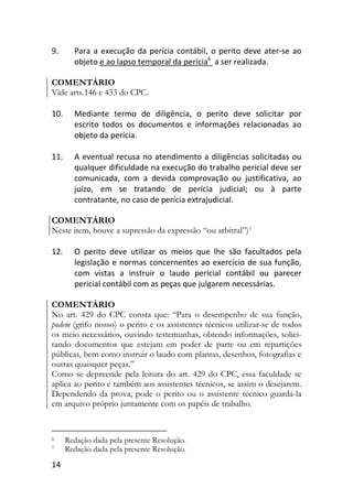 14
9. Para a execução da perícia contábil, o perito deve ater-se ao
objeto e ao lapso temporal da perícia6
a ser realizada.
COMENTÁRIO
Vide arts.146 e 433 do CPC.
10. Mediante termo de diligência, o perito deve solicitar por
escrito todos os documentos e informações relacionadas ao
objeto da perícia.
11. A eventual recusa no atendimento a diligências solicitadas ou
qualquer dificuldade na execução do trabalho pericial deve ser
comunicada, com a devida comprovação ou justificativa, ao
juízo, em se tratando de perícia judicial; ou à parte
contratante, no caso de perícia extrajudicial.
COMENTÁRIO
Neste item, houve a supressão da expressão “ou arbitral”)7
12. O perito deve utilizar os meios que lhe são facultados pela
legislação e normas concernentes ao exercício de sua função,
com vistas a instruir o laudo pericial contábil ou parecer
pericial contábil com as peças que julgarem necessárias.
COMENTÁRIO
No art. 429 do CPC consta que: “Para o desempenho de sua função,
podem (grifo nosso) o perito e os assistentes técnicos utilizar-se de todos
os meio necessários, ouvindo testemunhas, obtendo informações, solici-
tando documentos que estejam em poder de parte ou em repartições
públicas, bem como instruir o laudo com plantas, desenhos, fotografias e
outras quaisquer peças.”
Como se depreende pela leitura do art. 429 do CPC, essa faculdade se
aplica ao perito e também aos assistentes técnicos, se assim o desejarem.
Dependendo da prova, pode o perito ou o assistente técnico guardá-la
em arquivo próprio juntamente com os papéis de trabalho.
6 Redação dada pela presente Resolução.
7 Redação dada pela presente Resolução.
 
