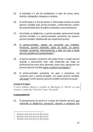17
25. A avaliação é o ato de estabelecer o valor de coisas, bens,
direitos, obrigações, despesas e receitas.
26. A certificação é o ato de atestar a informação trazida ao laudo
pericial contábil pelo perito-contador, conferindo-lhe caráter
de autenticidade pela fé pública atribuída a este profissional.
27. Concluídas as diligências, o perito-contador apresentará laudo
pericial contábil, e o perito-contador assistente seu parecer
pericial contábil, obedecendo aos respectivos prazos.
28. O perito-contador, depois de concluído seu trabalho,
fornecerá, quando solicitado, cópia do laudo, ao perito-
contador assistente, informando-lhe a data em que o laudo
pericial contábil será protocolizado.13
29. O perito-contador assistente não pode firmar o laudo pericial
quando o documento tiver sido elaborado por leigo ou
profissional de outra área, devendo, neste caso, apresentar um
parecer pericial contábil sobre a matéria investigada.14
30. O perito-contador assistente, ao apor a assinatura, em
conjunto com o perito-contador, em laudo pericial contábil,
não pode15
emitir parecer pericial contábil contrário ao laudo.
COMENTÁRIO
A nova redação alterou o contido na Resolução nº 940-02, na qual
constava a expressão “não deve” para “não pode”.
PLANEJAMENTO
31. O planejamento da perícia é a etapa do trabalho pericial, que
antecede as diligências, pesquisas, cálculos e respostas aos
13 Redação dada pela presente Resolução.
14 Redação dada pela presente Resolução.
15 Redação dada pela presente Resolução.
 