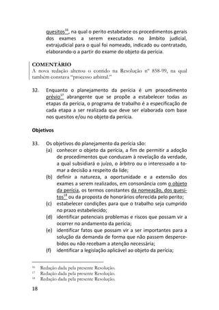 18
quesitos16
, na qual o perito estabelece os procedimentos gerais
dos exames a serem executados no âmbito judicial,
extrajudicial para o qual foi nomeado, indicado ou contratado,
elaborando-o a partir do exame do objeto da perícia.
COMENTÁRIO
A nova redação alterou o contido na Resolução nº 858-99, na qual
também constava “processo arbitral.”
32. Enquanto o planejamento da perícia é um procedimento
prévio17
abrangente que se propõe a estabelecer todas as
etapas da perícia, o programa de trabalho é a especificação de
cada etapa a ser realizada que deve ser elaborada com base
nos quesitos e/ou no objeto da perícia.
Objetivos
33. Os objetivos do planejamento da perícia são:
(a) conhecer o objeto da perícia, a fim de permitir a adoção
de procedimentos que conduzam à revelação da verdade,
a qual subsidiará o juízo, o árbitro ou o interessado a to-
mar a decisão a respeito da lide;
(b) definir a natureza, a oportunidade e a extensão dos
exames a serem realizados, em consonância com o objeto
da perícia, os termos constantes da nomeação, dos quesi-
tos18
ou da proposta de honorários oferecida pelo perito;
(c) estabelecer condições para que o trabalho seja cumprido
no prazo estabelecido;
(d) identificar potenciais problemas e riscos que possam vir a
ocorrer no andamento da perícia;
(e) identificar fatos que possam vir a ser importantes para a
solução da demanda de forma que não passem desperce-
bidos ou não recebam a atenção necessária;
(f) identificar a legislação aplicável ao objeto da perícia;
16 Redação dada pela presente Resolução.
17 Redação dada pela presente Resolução.
18 Redação dada pela presente Resolução.
 