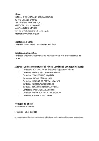 Editor:
CONSELHO REGIONAL DE CONTABILIDADE
DO RIO GRANDE DO SUL
Rua Baronesa do Gravataí, 471
90160-070 Porto Alegre-RS
Fone/fax (51) 3254-9400
Correio eletrônico: crcrs@crcrs.org.br
Internet: www.crcrs.org.br
Coordenação-Geral:
Contador Zulmir Breda – Presidente do CRCRS
Coordenação Específica:
Contador Antônio Carlos de Castro Palácios – Vice-Presidente Técnico do
CRCRS
Autores – Comissão de Estudos de Perícia Contábil do CRCRS (2010/2011):
• Contadora ROSANA LAVIES SPELLMEIER (coordenadora)
• Contador AMAURI ANTONIO CONFORTIN
• Contador EDI CRISTIANO SIQUEIRA
• Contadora INELVA FÁTIMA LODI
• Contador LUCIMAR DE CARVALHO ALVES
• Contador LUIZ ROSALVO COSTA SÓ
• Contador OSCAR FREDERICO WINTERLE
• Contadora VALDETE MARIA FINOTTI
• Contador VALTER JOVENIL ÁVILA DA SILVA
• Contador WALTER PORTO NETO
Produção da edição:
Márcia Bohrer Ibañez
1ª edição – abril de 2011
Os conceitos emitidos na presente publicação são de inteira responsabilidade de seus autores.
 