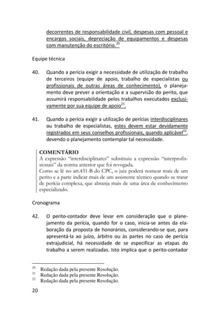 20
decorrentes de responsabilidade civil, despesas com pessoal e
encargos sociais, depreciação de equipamentos e despesas
com manutenção do escritório.20
Equipe técnica
40. Quando a perícia exigir a necessidade de utilização de trabalho
de terceiros (equipe de apoio, trabalho de especialistas ou
profissionais de outras áreas de conhecimento), o planeja-
mento deve prever a orientação e a supervisão do perito, que
assumirá responsabilidade pelos trabalhos executados exclusi-
vamente por sua equipe de apoio21
.
41. Quando a perícia exigir a utilização de perícias interdisciplinares
ou trabalho de especialistas, estes devem estar devidamente
registrados em seus conselhos profissionais, quando aplicável22
,
devendo o planejamento contemplar tal necessidade.
COMENTÁRIO
A expressão “interdisciplinares” substituiu a expressão “interprofis-
sionais” da norma anterior que foi revogada.
Como se lê no art.431-B do CPC, o juiz poderá nomear mais de um
perito e a parte indicar mais de um assistente técnico quando se tratar
de perícia complexa, que abranja mais de uma área de conhecimento
especializado.
Cronograma
42. O perito-contador deve levar em consideração que o plane-
jamento da perícia, quando for o caso, inicia-se antes da ela-
boração da proposta de honorários, considerando-se que, para
apresentá-la ao juízo, árbitro ou às partes no caso de perícia
extrajudicial, há necessidade de se especificar as etapas do
trabalho a serem realizadas. Isto implica que o perito-contador
20
Redação dada pela presente Resolução.
21
Redação dada pela presente Resolução.
22
Redação dada pela presente Resolução.
 