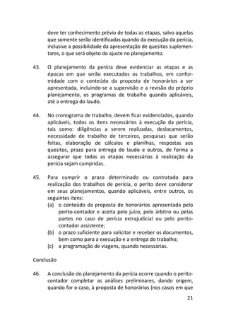 21
deve ter conhecimento prévio de todas as etapas, salvo aquelas
que somente serão identificadas quando da execução da perícia,
inclusive a possibilidade da apresentação de quesitos suplemen-
tares, o que será objeto do ajuste no planejamento.
43. O planejamento da perícia deve evidenciar as etapas e as
épocas em que serão executados os trabalhos, em confor-
midade com o conteúdo da proposta de honorários a ser
apresentada, incluindo-se a supervisão e a revisão do próprio
planejamento, os programas de trabalho quando aplicáveis,
até a entrega do laudo.
44. No cronograma de trabalho, devem ficar evidenciados, quando
aplicáveis, todos os itens necessários à execução da perícia,
tais como: diligências a serem realizadas, deslocamentos,
necessidade de trabalho de terceiros, pesquisas que serão
feitas, elaboração de cálculos e planilhas, respostas aos
quesitos, prazo para entrega do laudo e outros, de forma a
assegurar que todas as etapas necessárias à realização da
perícia sejam cumpridas.
45. Para cumprir o prazo determinado ou contratado para
realização dos trabalhos de perícia, o perito deve considerar
em seus planejamentos, quando aplicáveis, entre outros, os
seguintes itens:
(a) o conteúdo da proposta de honorários apresentada pelo
perito-contador e aceita pelo juízo, pelo árbitro ou pelas
partes no caso de perícia extrajudicial ou pelo perito-
contador assistente;
(b) o prazo suficiente para solicitar e receber os documentos,
bem como para a execução e a entrega do trabalho;
(c) a programação de viagens, quando necessárias.
Conclusão
46. A conclusão do planejamento da perícia ocorre quando o perito-
contador completar as análises preliminares, dando origem,
quando for o caso, à proposta de honorários (nos casos em que
 