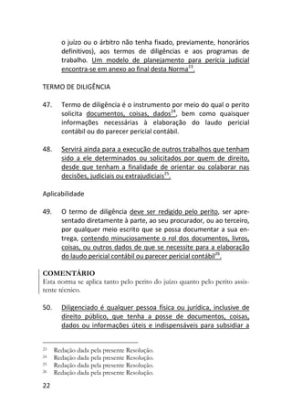 22
o juízo ou o árbitro não tenha fixado, previamente, honorários
definitivos), aos termos de diligências e aos programas de
trabalho. Um modelo de planejamento para perícia judicial
encontra-se em anexo ao final desta Norma23
.
TERMO DE DILIGÊNCIA
47. Termo de diligência é o instrumento por meio do qual o perito
solicita documentos, coisas, dados24
, bem como quaisquer
informações necessárias à elaboração do laudo pericial
contábil ou do parecer pericial contábil.
48. Servirá ainda para a execução de outros trabalhos que tenham
sido a ele determinados ou solicitados por quem de direito,
desde que tenham a finalidade de orientar ou colaborar nas
decisões, judiciais ou extrajudiciais25
.
Aplicabilidade
49. O termo de diligência deve ser redigido pelo perito, ser apre-
sentado diretamente à parte, ao seu procurador, ou ao terceiro,
por qualquer meio escrito que se possa documentar a sua en-
trega, contendo minuciosamente o rol dos documentos, livros,
coisas, ou outros dados de que se necessite para a elaboração
do laudo pericial contábil ou parecer pericial contábil26
.
COMENTÁRIO
Esta norma se aplica tanto pelo perito do juízo quanto pelo perito assis-
tente técnico.
50. Diligenciado é qualquer pessoa física ou jurídica, inclusive de
direito público, que tenha a posse de documentos, coisas,
dados ou informações úteis e indispensáveis para subsidiar a
23 Redação dada pela presente Resolução.
24 Redação dada pela presente Resolução.
25 Redação dada pela presente Resolução.
26 Redação dada pela presente Resolução.
 