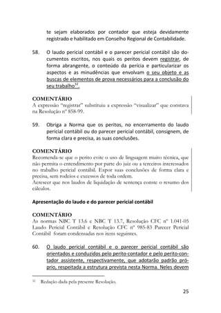 25
te sejam elaborados por contador que esteja devidamente
registrado e habilitado em Conselho Regional de Contabilidade.
58. O laudo pericial contábil e o parecer pericial contábil são do-
cumentos escritos, nos quais os peritos devem registrar, de
forma abrangente, o conteúdo da perícia e particularizar os
aspectos e as minudências que envolvam o seu objeto e as
buscas de elementos de prova necessários para a conclusão do
seu trabalho32
.
COMENTÁRIO
A expressão “registrar” substituiu a expressão “visualizar” que constava
na Resolução nº 858-99.
59. Obriga a Norma que os peritos, no encerramento do laudo
pericial contábil ou do parecer pericial contábil, consignem, de
forma clara e precisa, as suas conclusões.
COMENTÁRIO
Recomenda-se que o perito evite o uso de linguagem muito técnica, que
não permita o entendimento por parte do juiz ou a terceiros interessados
no trabalho pericial contábil. Expor suas conclusões de forma clara e
precisa, sem rodeios e excessos de toda ordem.
Acrescer que nos laudos de liquidação de sentença conste o resumo dos
cálculos.
Apresentação do laudo e do parecer pericial contábil
COMENTÁRIO
As normas NBC T 13.6 e NBC T 13.7, Resolução CFC nº 1.041-05
Laudo Pericial Contábil e Resolução CFC nº 985-83 Parecer Pericial
Contábil foram condensadas nos itens seguintes.
60. O laudo pericial contábil e o parecer pericial contábil são
orientados e conduzidos pelo perito-contador e pelo perito-con-
tador assistente, respectivamente, que adotarão padrão pró-
prio, respeitada a estrutura prevista nesta Norma. Neles devem
32 Redação dada pela presente Resolução.
 