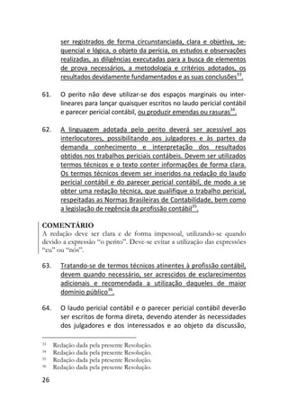 26
ser registrados de forma circunstanciada, clara e objetiva, se-
quencial e lógica, o objeto da perícia, os estudos e observações
realizadas, as diligências executadas para a busca de elementos
de prova necessários, a metodologia e critérios adotados, os
resultados devidamente fundamentados e as suas conclusões33
.
61. O perito não deve utilizar-se dos espaços marginais ou inter-
lineares para lançar quaisquer escritos no laudo pericial contábil
e parecer pericial contábil, ou produzir emendas ou rasuras34
.
62. A linguagem adotada pelo perito deverá ser acessível aos
interlocutores, possibilitando aos julgadores e às partes da
demanda conhecimento e interpretação dos resultados
obtidos nos trabalhos periciais contábeis. Devem ser utilizados
termos técnicos e o texto conter informações de forma clara.
Os termos técnicos devem ser inseridos na redação do laudo
pericial contábil e do parecer pericial contábil, de modo a se
obter uma redação técnica, que qualifique o trabalho pericial,
respeitadas as Normas Brasileiras de Contabilidade, bem como
a legislação de regência da profissão contábil35
.
COMENTÁRIO
A redação deve ser clara e de forma impessoal, utilizando-se quando
devido a expressão “o perito”. Deve-se evitar a utilização das expressões
“eu” ou “nós”.
63. Tratando-se de termos técnicos atinentes à profissão contábil,
devem quando necessário, ser acrescidos de esclarecimentos
adicionais e recomendada a utilização daqueles de maior
domínio público36
.
64. O laudo pericial contábil e o parecer pericial contábil deverão
ser escritos de forma direta, devendo atender às necessidades
dos julgadores e dos interessados e ao objeto da discussão,
33 Redação dada pela presente Resolução.
34 Redação dada pela presente Resolução.
35 Redação dada pela presente Resolução.
36 Redação dada pela presente Resolução.
 