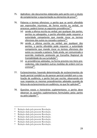29
75. Apêndices: são documentos elaborados pelo perito com o intuito
de complementar a argumentação ou elementos de prova44
.
76. Palavras e termos ofensivos: o perito que se sentir ofendido
por expressões injuriosas, de forma escrita ou verbal, no
processo, poderá tomar as seguintes providências45
:
(a) sendo a ofensa escrita ou verbal, por qualquer das partes,
peritos ou advogados, o perito ofendido pode requerer a
autoridade competente que mande riscar os termos
ofensivos dos autos ou cassada a palavra46
;
(b) sendo a ofensa escrita ou verbal, por qualquer dos
peritos, o perito ofendido pode requerer a autoridade
competente que mande riscar os termos ofensivos dos
autos ou cassada a palavra. Pode ainda, ser comunicado o
ocorrido mediante protocolo ao Conselho Regional de
Contabilidade da sua jurisdição47
;
(c) as providências adotadas, na forma prevista nos itens pre-
cedentes, não impedem outras medidas de ordem civil ou
criminal48
.
77. Esclarecimentos: havendo determinação de esclarecimentos do
laudo pericial contábil ou do parecer pericial contábil sem a rea-
lização de audiência, o perito fará por escrito, observando em
suas respostas os mesmos procedimentos adotados quando da
feitura do esclarecimento em audiência, no que for aplicável49
.
78. Quesitos novos e honorários suplementares: o perito deve
observar os quesitos suplementares formulados pelas partes
ou pelo julgador50
.
44 Redação dada pela presente Resolução.
45 Redação dada pela presente Resolução.
46 Redação dada pela presente Resolução.
47 Redação dada pela presente Resolução.
48 Redação dada pela presente Resolução.
49 Redação dada pela presente Resolução.
50 Redação dada pela presente Resolução.
 