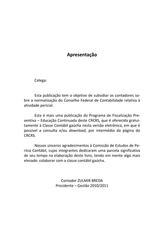 Apresentação
Colega:
Esta publicação tem o objetivo de subsidiar os contadores so-
bre a normatização do Conselho Federal de Contabilidade relativa à
atividade pericial.
Esta é mais uma publicação do Programa de Fiscalização Pre-
ventiva – Educação Continuada deste CRCRS, que é oferecida gratui-
tamente à Classe Contábil gaúcha nesta versão eletrônica, em que é
possível a consulta e/ou download, por intermédio da página do
CRCRS.
Nossos sinceros agradecimentos à Comissão de Estudos de Pe-
rícia Contábil, cujos integrantes dedicaram uma parcela significativa
de seu tempo na elaboração deste livro, tendo em mente algo mais
elevado: colaborar com a classe contábil gaúcha.
Contador ZULMIR BREDA
Presidente – Gestão 2010/2011
 