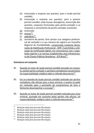 31
(e) transcrição e resposta aos quesitos: para o laudo pericial
contábil;
(f) transcrição e resposta aos quesitos: para o parecer
pericial contábil, onde houver divergência, transcrição dos
quesitos, respostas formuladas pelo perito-contador e as
respostas e comentários do perito-contador assistente;
(g) conclusão;
(h) anexos51
;
(i) apêndices52
;
(j) assinatura do perito: fará constar sua categoria profissio-
nal de contador e o seu número de registro em Conselho
Regional de Contabilidade, comprovada mediante Decla-
ração de Habilitação Profissional - DHP. É permitida a utili-
zação da certificação digital, em consonância com a legis-
lação vigente e as normas estabelecidas pela Infraestrutu-
ra de Chaves Públicas Brasileiras - ICP-Brasil53
.
Assinatura em conjunto
81. Quando se tratar de laudo pericial contábil assinado em conjun-
to, pelo(s) perito-contador e perito(s)-contador(es) assistente(s),
há responsabilidade solidária sobre o referido documento54
.
82. Em se tratando de laudo pericial contábil realizado por peritos
contadores não oficiais para a área criminal, o exame só pode
ser realizado após a prestação de compromisso de bem e
fielmente desempenhar o encargo55
.
83. Quando se tratar de laudo pericial contábil realizado para área
criminal, assinado em conjunto pelos peritos não oficiais, há
responsabilidade solidária sobre o referido documento56
.
51
Redação dada pela presente Resolução.
52
Redação dada pela presente Resolução.
53
Redação dada pela presente Resolução.
54
Redação dada pela presente Resolução.
55
Redação dada pela presente Resolução.
56
Redação dada pela presente Resolução.
 