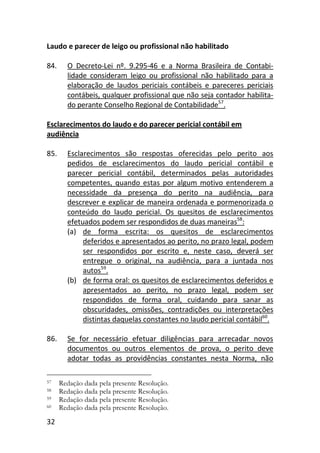 32
Laudo e parecer de leigo ou profissional não habilitado
84. O Decreto-Lei nº. 9.295-46 e a Norma Brasileira de Contabi-
lidade consideram leigo ou profissional não habilitado para a
elaboração de laudos periciais contábeis e pareceres periciais
contábeis, qualquer profissional que não seja contador habilita-
do perante Conselho Regional de Contabilidade57
.
Esclarecimentos do laudo e do parecer pericial contábil em
audiência
85. Esclarecimentos são respostas oferecidas pelo perito aos
pedidos de esclarecimentos do laudo pericial contábil e
parecer pericial contábil, determinados pelas autoridades
competentes, quando estas por algum motivo entenderem a
necessidade da presença do perito na audiência, para
descrever e explicar de maneira ordenada e pormenorizada o
conteúdo do laudo pericial. Os quesitos de esclarecimentos
efetuados podem ser respondidos de duas maneiras58
:
(a) de forma escrita: os quesitos de esclarecimentos
deferidos e apresentados ao perito, no prazo legal, podem
ser respondidos por escrito e, neste caso, deverá ser
entregue o original, na audiência, para a juntada nos
autos59
.
(b) de forma oral: os quesitos de esclarecimentos deferidos e
apresentados ao perito, no prazo legal, podem ser
respondidos de forma oral, cuidando para sanar as
obscuridades, omissões, contradições ou interpretações
distintas daquelas constantes no laudo pericial contábil60
.
86. Se for necessário efetuar diligências para arrecadar novos
documentos ou outros elementos de prova, o perito deve
adotar todas as providências constantes nesta Norma, não
57 Redação dada pela presente Resolução.
58 Redação dada pela presente Resolução.
59 Redação dada pela presente Resolução.
60 Redação dada pela presente Resolução.
 