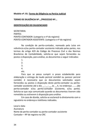 34
Modelo nº. 01: Termo de Diligência na Perícia Judicial
TERMO DE DILIGÊNCIA Nº.../PROCESSO Nº...
IDENTIFICAÇÃO DO DILIGENCIADO
SECRETARIA:
PARTES:
PERITO-CONTADOR: (categoria e nº do registro)
PERITO-CONTADOR ASSISTENTE: (categoria e nº do registro)
Na condição de perito-contador, nomeado pelo Juízo em
referência e/ou perito-contador assistente indicado pelas partes, nos
termos do artigo 429 do Código do Processo Civil e das Normas
Brasileiras de Contabilidade, solicita-se que sejam fornecidos ou
postos à disposição, para análise, os documentos a seguir indicados:
1.
2.
3.
4.
etc.
Para que se possa cumprir o prazo estabelecido para
elaboração e entrega do laudo pericial contábil ou parecer pericial
contábil, é necessário que os documentos solicitados sejam
fornecidos ou postos à disposição deste perito-contador ou perito-
contador assistente até o dia __-__-__, às __h, no endereço ........(do
perito-contador e/ou perito-contador assistente, e/ou parte).
Solicita-se que seja comunicado quando os documentos tiverem sido
remetidos ou estiverem à disposição para análise.
Em caso de dúvida, solicita-se esclarecê-la diretamente com o
signatário no endereço e telefones indicados.
Local e data
Assinatura
Nome do perito-contador ou perito-contador assistente
Contador – Nº de registro no CRC
 