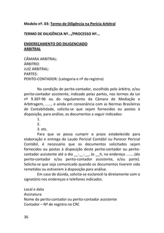36
Modelo nº. 03: Termo de Diligência na Perícia Arbitral
TERMO DE DILIGÊNCIA Nº.../PROCESSO Nº...
ENDEREÇAMENTO DO DILIGENCIADO
ARBITRAL
CÂMARA ARBITRAL:
ÁRBITRO:
JUIZ ARBITRAL:
PARTES:
PERITO-CONTADOR: (categoria e nº do registro)
Na condição de perito-contador, escolhido pelo árbitro, e/ou
perito-contador assistente, indicado pelas partes, nos termos da Lei
nº 9.307-96 ou do regulamento da Câmara de Mediação e
Arbitragem, ......, e ainda em consonância com as Normas Brasileiras
de Contabilidade, solicita-se que sejam fornecidos ou postos à
disposição, para análise, os documentos a seguir indicados:
1.
2.
3. etc.
Para que se possa cumprir o prazo estabelecido para
elaboração e entrega do Laudo Pericial Contábil ou Parecer Pericial
Contábil, é necessário que os documentos solicitados sejam
fornecidos ou postos à disposição deste perito-contador ou perito-
contador assistente até o dia __-__-__, às __h, no endereço ........(do
perito-contador e/ou perito-contador assistente, e/ou parte).
Solicita-se que seja comunicado quando os documentos tiverem sido
remetidos ou estiverem à disposição para análise.
Em caso de dúvida, solicita-se esclarecê-la diretamente com o
signatário nos endereços e telefones indicados.
Local e data
Assinatura
Nome do perito-contador ou perito-contador assistente
Contador – Nº de registro no CRC
 