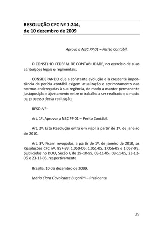 39
RESOLUÇÃO CFC Nº 1.244,
de 10 dezembro de 2009
Aprova a NBC PP 01 – Perito Contábil.
O CONSELHO FEDERAL DE CONTABILIDADE, no exercício de suas
atribuições legais e regimentais,
CONSIDERANDO que a constante evolução e a crescente impor-
tância da perícia contábil exigem atualização e aprimoramento das
normas endereçadas à sua regência, de modo a manter permanente
justaposição e ajustamento entre o trabalho a ser realizado e o modo
ou processo dessa realização,
RESOLVE:
Art. 1º. Aprovar a NBC PP 01 – Perito Contábil.
Art. 2º. Esta Resolução entra em vigor a partir de 1º. de janeiro
de 2010.
Art. 3º. Ficam revogadas, a partir de 1º. de janeiro de 2010, as
Resoluções CFC nº. 857-99, 1.050-05, 1.051-05, 1.056-05 e 1.057-05,
publicadas no DOU, Seção I, de 29-10-99, 08-11-05, 08-11-05, 23-12-
05 e 23-12-05, respectivamente.
Brasília, 10 de dezembro de 2009.
Maria Clara Cavalcante Bugarim – Presidente
 