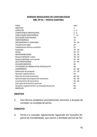 41
NORMAS BRASILEIRAS DE CONTABILIDADE
NBC PP 01 – PERITO CONTÁBIL
Índice Item
OBJETIVO 1
CONCEITO 2 - 4
COMPETÊNCIA PROFISSIONAL 5 - 6
HABILITAÇÃO PROFISSIONAL 7 - 13
EDUCAÇÃO CONTINUADA 14
INDEPENDÊNCIA 15
IMPEDIMENTO E SUSPEIÇÃO 16 - 24
Impedimento legal 20
Impedimento técnico-científico 21
Suspeição 22 - 24
SIGILO 25 - 27
RESPONSABILIDADE 28 - 36
Responsabilidade e ética 30 - 34
Responsabilidade civil e penal 35 - 36
ZELO PROFISSIONAL 37 - 44
ESCLARECIMENTOS 45
UTILIZAÇÃO DE TRABALHO DE ESPECIALISTA 46
HONORÁRIOS 47 - 68
Elaboração de proposta 57 - 58
Quesitos suplementares 59
Quesitos de esclarecimentos 60 - 61
Apresentação de proposta de honorários 62 - 64
Levantamento de honorários 65 - 66
Execução de honorários periciais 67
Despesas supervenientes na execução da perícia 68
MODELOS 69
OBJETIVO
1. Esta Norma estabelece procedimentos inerentes à atuação do
contador na condição de perito.
CONCEITO
2. Perito é o contador regularmente registrado em Conselho Re-
gional de Contabilidade, que exerce a atividade pericial de for-
 