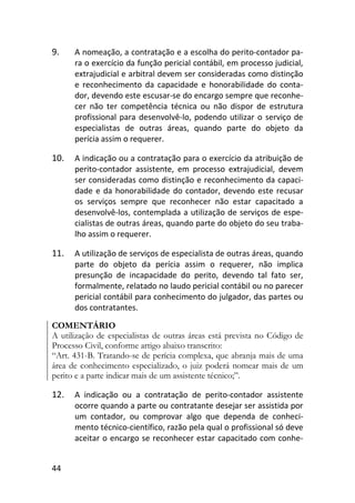 44
9. A nomeação, a contratação e a escolha do perito-contador pa-
ra o exercício da função pericial contábil, em processo judicial,
extrajudicial e arbitral devem ser consideradas como distinção
e reconhecimento da capacidade e honorabilidade do conta-
dor, devendo este escusar-se do encargo sempre que reconhe-
cer não ter competência técnica ou não dispor de estrutura
profissional para desenvolvê-lo, podendo utilizar o serviço de
especialistas de outras áreas, quando parte do objeto da
perícia assim o requerer.
10. A indicação ou a contratação para o exercício da atribuição de
perito-contador assistente, em processo extrajudicial, devem
ser consideradas como distinção e reconhecimento da capaci-
dade e da honorabilidade do contador, devendo este recusar
os serviços sempre que reconhecer não estar capacitado a
desenvolvê-los, contemplada a utilização de serviços de espe-
cialistas de outras áreas, quando parte do objeto do seu traba-
lho assim o requerer.
11. A utilização de serviços de especialista de outras áreas, quando
parte do objeto da perícia assim o requerer, não implica
presunção de incapacidade do perito, devendo tal fato ser,
formalmente, relatado no laudo pericial contábil ou no parecer
pericial contábil para conhecimento do julgador, das partes ou
dos contratantes.
COMENTÁRIO
A utilização de especialistas de outras áreas está prevista no Código de
Processo Civil, conforme artigo abaixo transcrito:
“Art. 431-B. Tratando-se de perícia complexa, que abranja mais de uma
área de conhecimento especializado, o juiz poderá nomear mais de um
perito e a parte indicar mais de um assistente técnico;”.
12. A indicação ou a contratação de perito-contador assistente
ocorre quando a parte ou contratante desejar ser assistida por
um contador, ou comprovar algo que dependa de conheci-
mento técnico-científico, razão pela qual o profissional só deve
aceitar o encargo se reconhecer estar capacitado com conhe-
 