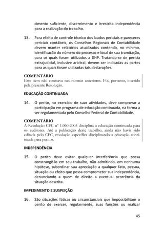 45
cimento suficiente, discernimento e irrestrita independência
para a realização do trabalho.
13. Para efeito de controle técnico dos laudos periciais e pareceres
periciais contábeis, os Conselhos Regionais de Contabilidade
devem manter relatórios atualizados contendo, no mínimo,
identificação do número do processo e local de sua tramitação,
para os quais foram utilizados a DHP. Tratando-se de perícia
extrajudicial, inclusive arbitral, devem ser indicadas as partes
para as quais foram utilizadas tais declarações.
COMENTÁRIO
Este item não constava nas normas anteriores. Foi, portanto, inserido
pela presente Resolução.
EDUCAÇÃO CONTINUADA
14. O perito, no exercício de suas atividades, deve comprovar a
participação em programa de educação continuada, na forma a
ser regulamentada pelo Conselho Federal de Contabilidade.
COMENTÁRIO
A Resolução CFC nº 1.060-2005 disciplina a educação continuada para
os auditores. Até a publicação deste trabalho, ainda não havia sido
editada pelo CFC, resolução específica disciplinando a educação conti-
nuada para peritos.
INDEPENDÊNCIA
15. O perito deve evitar qualquer interferência que possa
constrangê-lo em seu trabalho, não admitindo, em nenhuma
hipótese, subordinar sua apreciação a qualquer fato, pessoa,
situação ou efeito que possa comprometer sua independência,
denunciando a quem de direito a eventual ocorrência da
situação descrita.
IMPEDIMENTO E SUSPEIÇÃO
16. São situações fáticas ou circunstanciais que impossibilitam o
perito de exercer, regularmente, suas funções ou realizar
 