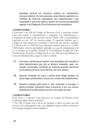 46
atividade pericial em processo judicial ou extrajudicial,
inclusive arbitral. Os itens previstos nesta Norma explicitam os
conflitos de interesse motivadores dos impedimentos e das
suspeições a que está sujeito o perito nos termos da legislação
vigente e do Código de Ética Profissional do Contabilista.
COMENTÁRIO
Conforme o art. 422 do Código de Processo Civil, o assistente-técnico
não está sujeito a impedimentos e suspeição. Os impedimentos e
suspeições do perito estão previstos no art. 138 do CPC e as penalidades
previstas no art. 147 do mesmo código. É oportuno lembrar que o
código de ética impõe aos contadores o dever de não falsear a verdade.
O Decreto-Lei nº 9295-46, com alterações trazidas pela Lei nº 12.249-
2010 dispõe sobre as penalidades aplicadas no caso de infringências à lei
e às normas do Conselho Federal de Contabilidade (Código de Ética
Profissional). Também o Código Penal, no art. 343, prevê penalidades no
caso de afirmação falsa, negar ou calar a verdade.
17. Para que o perito possa exercer suas atividades com isenção, é
fator determinante que ele se declare impedido, após, no-
meado, contratado, escolhido ou indicado quando ocorrerem
as situações previstas nesta Norma, nos itens abaixo.
18. Quando nomeado em juízo, o perito deve dirigir petição, no
prazo legal, justificando a escusa ou o motivo do impedimento.
19. Quando indicado pela parte e não aceitando o encargo, o
perito-contador assistente deve comunicar a ela sua recusa,
devidamente justificada por escrito, com cópia ao juízo.
COMENTÁRIO
Este item e o anterior estão previstos no Código de Processo Civil,
conforme artigo abaixo transcrito:
“Art. 146. O perito tem o dever de cumprir o ofício, no prazo que lhe
assina a lei, empregando toda a sua diligência; pode, todavia, escusar-se
do encargo alegando motivo legítimo.”
 